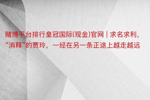 赌博平台排行皇冠国际(现金)官网 | 求名求利，“消释”的贾玲，一经在另一条正途上越走越远