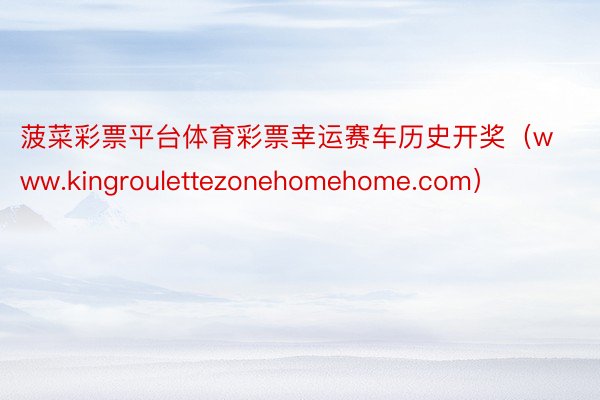 菠菜彩票平台体育彩票幸运赛车历史开奖（www.kingroulettezonehomehome.com）