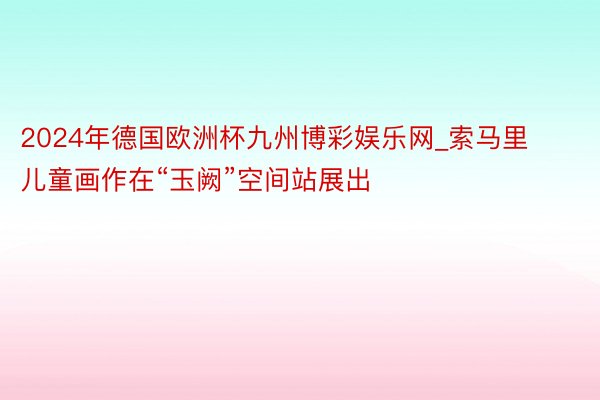 2024年德国欧洲杯九州博彩娱乐网_索马里儿童画作在“玉阙”空间站展出