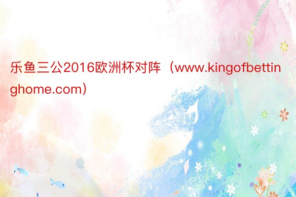 乐鱼三公2016欧洲杯对阵（www.kingofbettinghome.com）