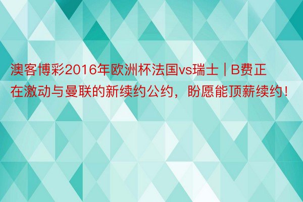 澳客博彩2016年欧洲杯法国vs瑞士 | B费正在激动与曼联的新续约公约，盼愿能顶薪续约！