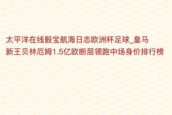 太平洋在线骰宝航海日志欧洲杯足球_皇马新王贝林厄姆1.5亿欧断层领跑中场身价排行榜