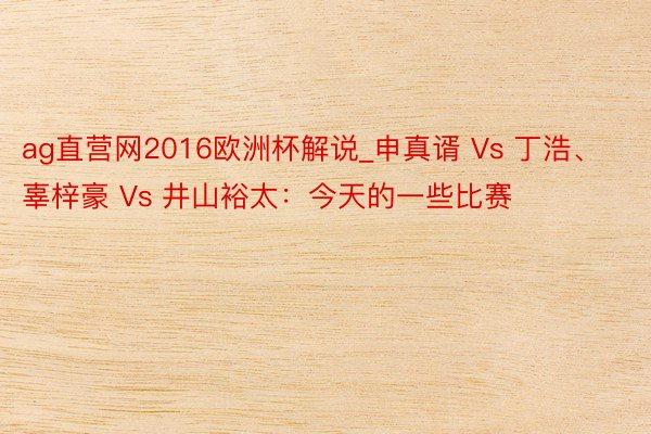 ag直营网2016欧洲杯解说_申真谞 Vs 丁浩、辜梓豪 Vs 井山裕太：今天的一些比赛