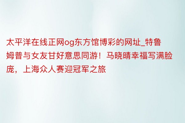 太平洋在线正网og东方馆博彩的网址_特鲁姆普与女友甘好意思同游！马晓晴幸福写满脸庞，上海众人赛迎冠军之旅