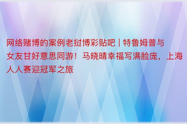 网络赌博的案例老挝博彩贴吧 | 特鲁姆普与女友甘好意思同游！马晓晴幸福写满脸庞，上海人人赛迎冠军之旅