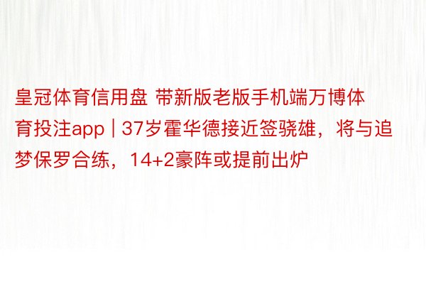 皇冠体育信用盘 带新版老版手机端万博体育投注app | 37岁霍华德接近签骁雄，将与追梦保罗合练，14+2豪阵或提前出炉