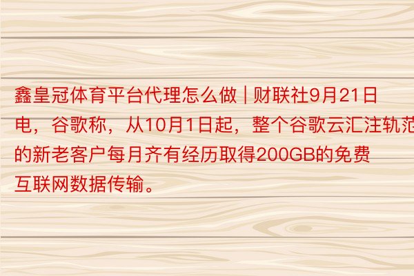 鑫皇冠体育平台代理怎么做 | 财联社9月21日电，谷歌称，从10月1日起，整个谷歌云汇注轨范层的新老客户每月齐有经历取得200GB的免费互联网数据传输。