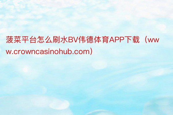 菠菜平台怎么刷水BV伟德体育APP下载（www.crowncasinohub.com）