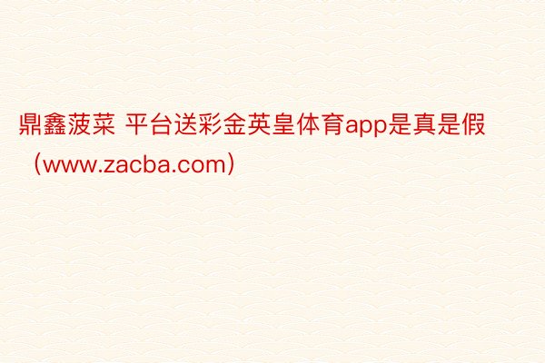 鼎鑫菠菜 平台送彩金英皇体育app是真是假（www.zacba.com）