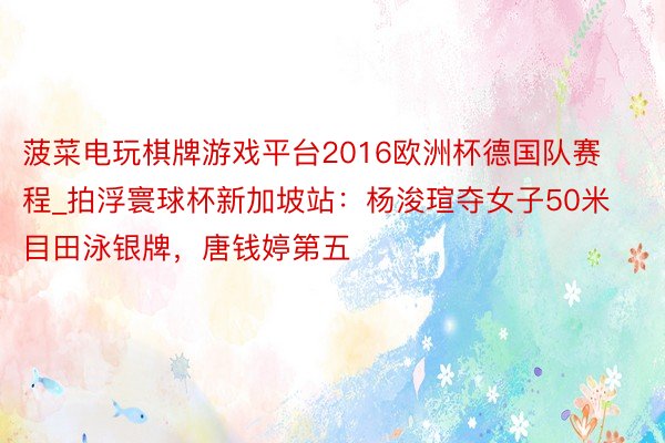 菠菜电玩棋牌游戏平台2016欧洲杯德国队赛程_拍浮寰球杯新加坡站：杨浚瑄夺女子50米目田泳银牌，唐钱婷第五