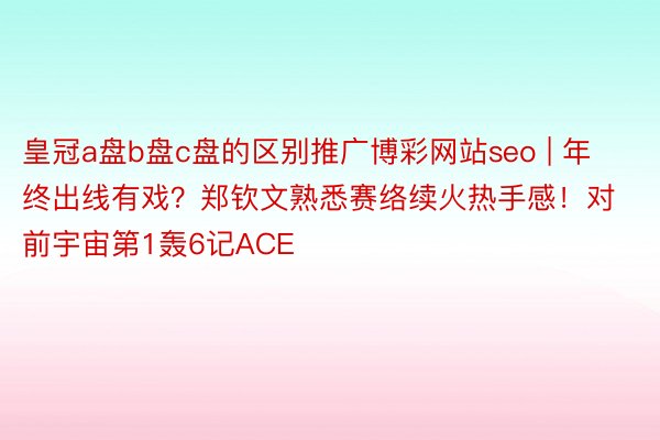 皇冠a盘b盘c盘的区别推广博彩网站seo | 年终出线有戏？郑钦文熟悉赛络续火热手感！对前宇宙第1轰6记ACE