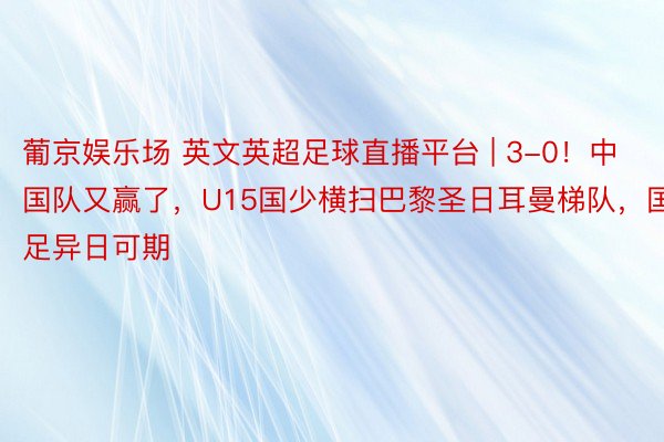 葡京娱乐场 英文英超足球直播平台 | 3-0！中国队又赢了，U15国少横扫巴黎圣日耳曼梯队，国足异日可期