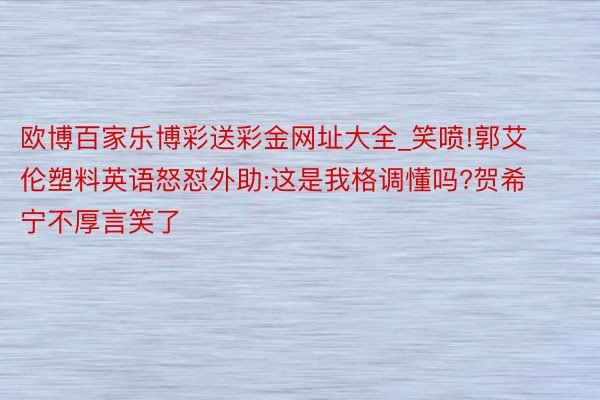 欧博百家乐博彩送彩金网址大全_笑喷!郭艾伦塑料英语怒怼外助:这是我格调懂吗?贺希宁不厚言笑了