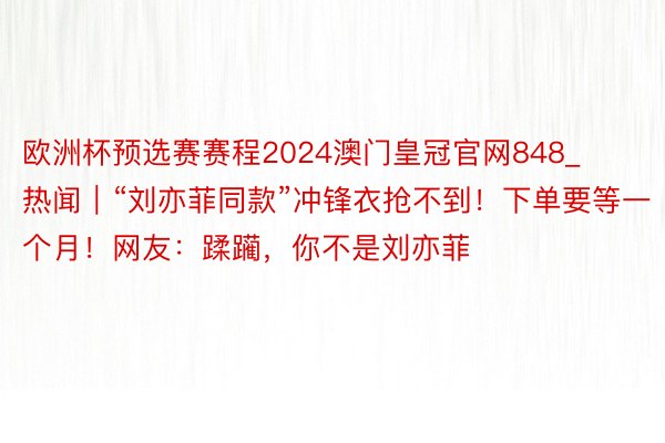 欧洲杯预选赛赛程2024澳门皇冠官网848_热闻｜“刘亦菲同款”冲锋衣抢不到！下单要等一个月！网友：蹂躏，你不是刘亦菲