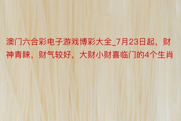 澳门六合彩电子游戏博彩大全_7月23日起，财神青睐，财气较好，大财小财喜临门的4个生肖