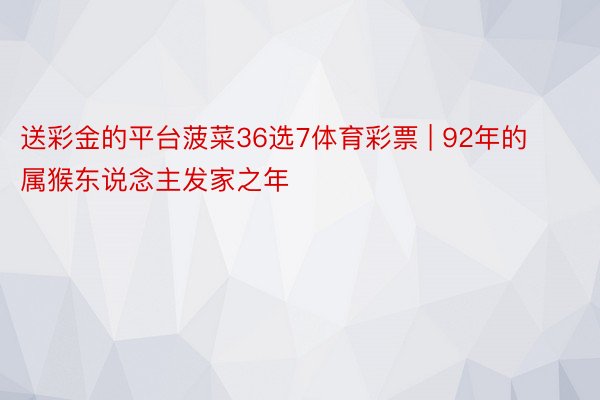 送彩金的平台菠菜36选7体育彩票 | 92年的属猴东说念主发家之年