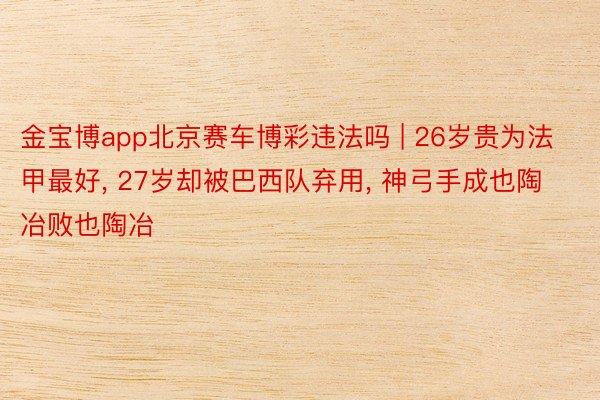 金宝博app北京赛车博彩违法吗 | 26岁贵为法甲最好, 27岁却被巴西队弃用, 神弓手成也陶冶败也陶冶