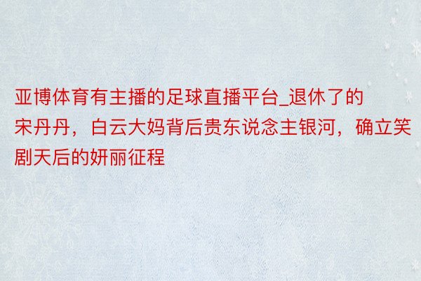 亚博体育有主播的足球直播平台_退休了的宋丹丹，白云大妈背后贵东说念主银河，确立笑剧天后的妍丽征程