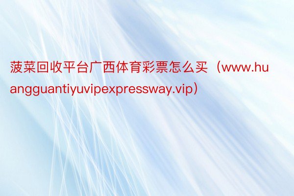 菠菜回收平台广西体育彩票怎么买（www.huangguantiyuvipexpressway.vip）