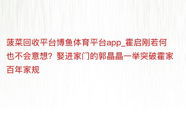 菠菜回收平台博鱼体育平台app_霍启刚若何也不会意想？娶进家门的郭晶晶一举突破霍家百年家规