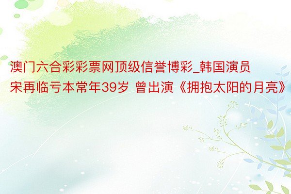 澳门六合彩彩票网顶级信誉博彩_韩国演员宋再临亏本常年39岁 曾出演《拥抱太阳的月亮》