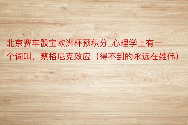 北京赛车骰宝欧洲杯预积分_心理学上有一个词叫，蔡格尼克效应（得不到的永远在雄伟）