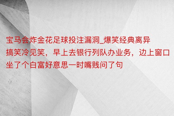 宝马会炸金花足球投注漏洞_爆笑经典离异搞笑冷见笑，早上去银行列队办业务，边上窗口坐了个白富好意思一时嘴贱问了句