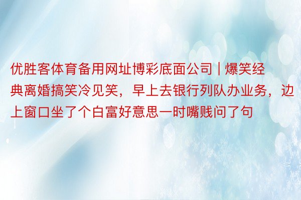 优胜客体育备用网址博彩底面公司 | 爆笑经典离婚搞笑冷见笑，早上去银行列队办业务，边上窗口坐了个白富好意思一时嘴贱问了句