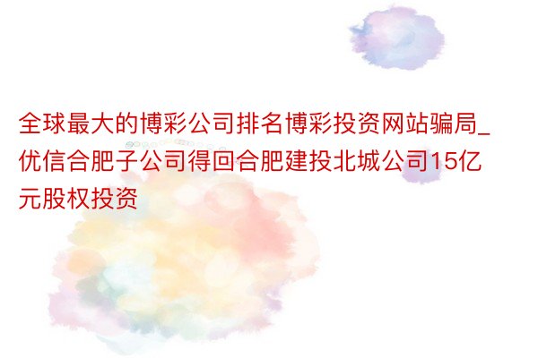 全球最大的博彩公司排名博彩投资网站骗局_优信合肥子公司得回合肥建投北城公司15亿元股权投资