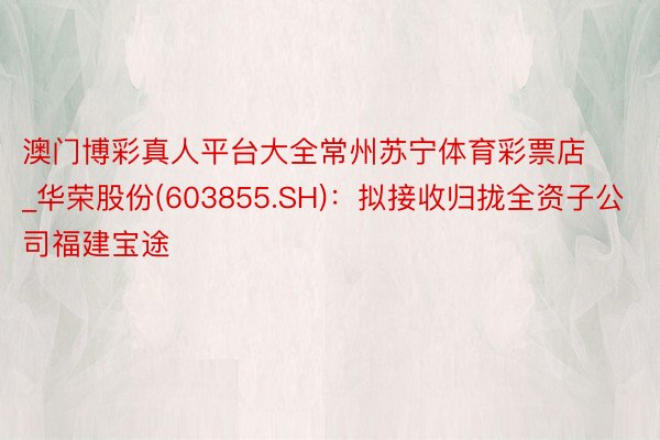 澳门博彩真人平台大全常州苏宁体育彩票店_华荣股份(603855.SH)：拟接收归拢全资子公司福建宝途