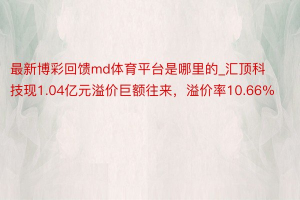 最新博彩回馈md体育平台是哪里的_汇顶科技现1.04亿元溢价巨额往来，溢价率10.66%