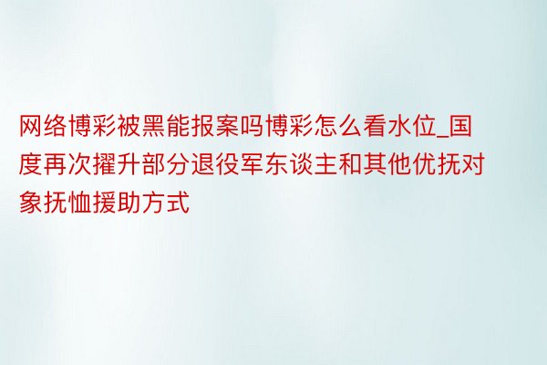 网络博彩被黑能报案吗博彩怎么看水位_国度再次擢升部分退役军东谈主和其他优抚对象抚恤援助方式