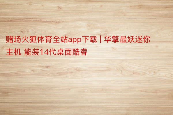 赌场火狐体育全站app下载 | 华擎最妖迷你主机 能装14代桌面酷睿