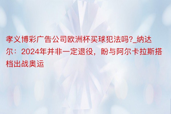 孝义博彩广告公司欧洲杯买球犯法吗?_纳达尔：2024年并非一定退役，盼与阿尔卡拉斯搭档出战奥运