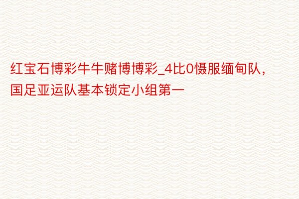 红宝石博彩牛牛赌博博彩_4比0慑服缅甸队，国足亚运队基本锁定小组第一