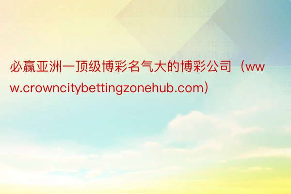 必赢亚洲一顶级博彩名气大的博彩公司（www.crowncitybettingzonehub.com）