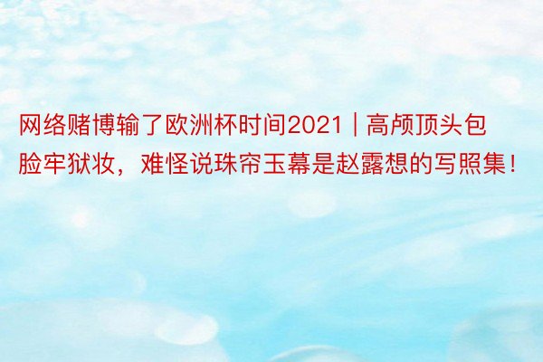 网络赌博输了欧洲杯时间2021 | 高颅顶头包脸牢狱妆，难怪说珠帘玉幕是赵露想的写照集！