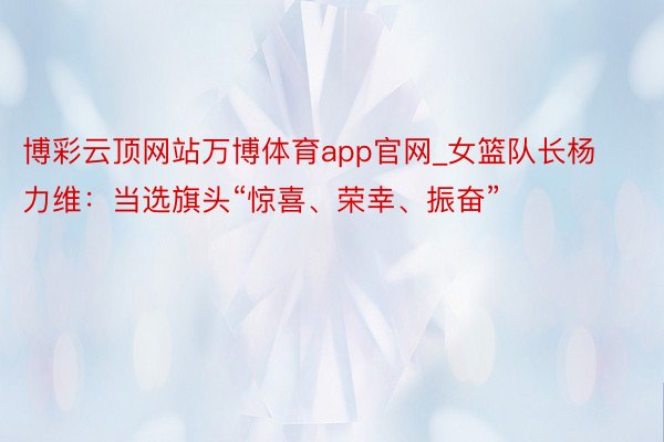 博彩云顶网站万博体育app官网_女篮队长杨力维：当选旗头“惊喜、荣幸、振奋”