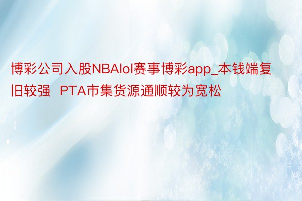 博彩公司入股NBAlol赛事博彩app_本钱端复旧较强  PTA市集货源通顺较为宽松