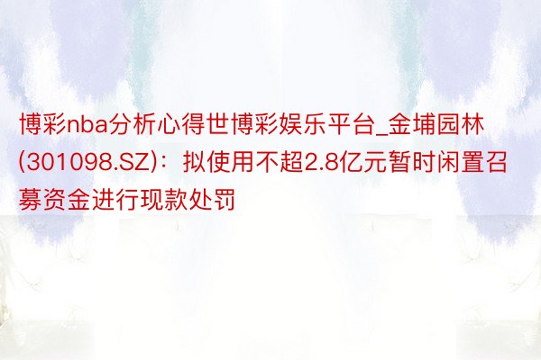 博彩nba分析心得世博彩娱乐平台_金埔园林(301098.SZ)：拟使用不超2.8亿元暂时闲置召募资金进行现款处罚