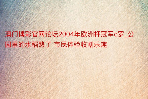 澳门博彩官网论坛2004年欧洲杯冠军c罗_公园里的水稻熟了 市民体验收割乐趣