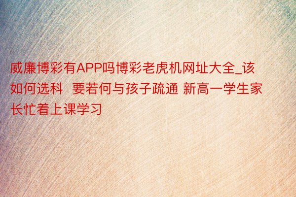 威廉博彩有APP吗博彩老虎机网址大全_该如何选科  要若何与孩子疏通 新高一学生家长忙着上课学习