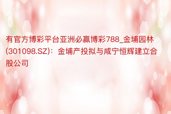 有官方博彩平台亚洲必赢博彩788_金埔园林(301098.SZ)：金埔产投拟与咸宁恒辉建立合股公司