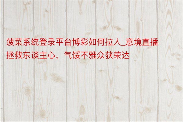菠菜系统登录平台博彩如何拉人_意境直播拯救东谈主心,气馁不雅众获荣达